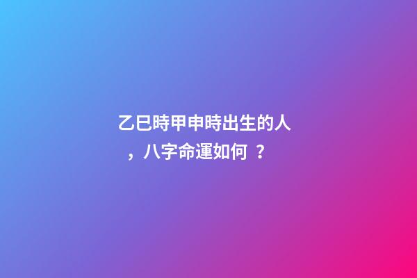 乙巳時甲申時出生的人，八字命運如何？